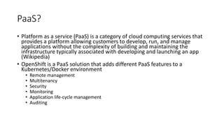 PaaS?
• Platform as a service (PaaS) is a category of cloud computing services that
provides a platform allowing customers to develop, run, and manage
applications without the complexity of building and maintaining the
infrastructure typically associated with developing and launching an app
(Wikipedia)
• OpenShift is a PaaS solution that adds different PaaS features to a
Kubernetes/Docker environment
• Remote management
• Multitenancy
• Security
• Monitoring
• Application life-cycle management
• Auditing
 