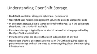 Understanding OpenShift Storage
• By default, container storage is ephemeral (temporary)
• OpenShift uses Kubernetes persistent volume to provide storage for pods
• In persistent storage, data is stored external to the Pod, so if the containers
shut down, the data is still available
• Persistent storage is typically some kind of networked storage provided by
the OpenShift administrator
• Persistent volumes are objects that exist independent of any Pod
• Developers create a persistent volume claim (PVC) that requires access to
persistent storage without the need to know anything about the underlying
infrastructure
 