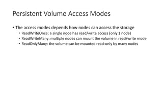 Persistent Volume Access Modes
• The access modes depends how nodes can access the storage
• ReadWriteOnce: a single node has read/write access (only 1 node)
• ReadWriteMany: multiple nodes can mount the volume in read/write mode
• ReadOnlyMany: the volume can be mounted read-only by many nodes
 