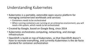 Understanding Kubernetes
• Kubernetes is a portable, extensible open-source platform for
managing containerized workloads and services
• Containers needs to be orchestrated
• When running containers are running on an enterprise environment, you will
need a HA system, which needs to be orchestrated
• Created by Google, based on Google Borg, since 2014
• Kubernetes orchestrates computing, networking, and storage
infrastructure
• OpenShift is build on top of Kubernetes, so that OpenShift doesn’t
have to recreate everything, and currently Kubernetes is the de-facto
standard for container orchestration
 