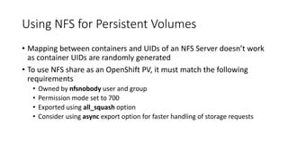 Using NFS for Persistent Volumes
• Mapping between containers and UIDs of an NFS Server doesn’t work
as container UIDs are randomly generated
• To use NFS share as an OpenShift PV, it must match the following
requirements
• Owned by nfsnobody user and group
• Permission mode set to 700
• Exported using all_squash option
• Consider using async export option for faster handling of storage requests
 