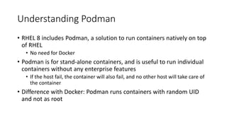 Understanding Podman
• RHEL 8 includes Podman, a solution to run containers natively on top
of RHEL
• No need for Docker
• Podman is for stand-alone containers, and is useful to run individual
containers without any enterprise features
• If the host fail, the container will also fail, and no other host will take care of
the container
• Difference with Docker: Podman runs containers with random UID
and not as root
 
