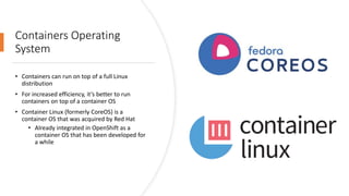 Containers Operating
System
• Containers can run on top of a full Linux
distribution
• For increased efficiency, it’s better to run
containers on top of a container OS
• Container Linux (formerly CoreOS) is a
container OS that was acquired by Red Hat
• Already integrated in OpenShift as a
container OS that has been developed for
a while
 