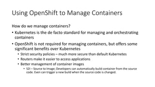 Using OpenShift to Manage Containers
How do we manage containers?
• Kubernetes is the de facto standard for managing and orchestrating
containers
• OpenShift is not required for managing containers, but offers some
significant benefits over Kubernetes
• Strict security policies – much more secure than default Kubernetes
• Routers make it easier to access applications
• Better management of container images
• S2I – Source to Image; Developers can automatically build container from the source
code. Even can trigger a new build when the source code is changed.
 