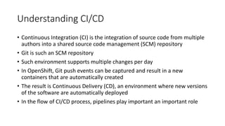 Understanding CI/CD
• Continuous Integration (CI) is the integration of source code from multiple
authors into a shared source code management (SCM) repository
• Git is such an SCM repository
• Such environment supports multiple changes per day
• In OpenShift, Git push events can be captured and result in a new
containers that are automatically created
• The result is Continuous Delivery (CD), an environment where new versions
of the software are automatically deployed
• In the flow of CI/CD process, pipelines play important an important role
 