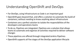 Understanding OpenShift and DevOps
• For DevOps, using Infrastructure as Code is an important goal
• OpenShift goes beyond that, and offers a solution to automate the build of
containers, without needing to know anything about infrastructure
• Containers are a perfect solution to isolate the responsibilities of the
developers and operations teams
• To do so, Pipelines are integrated. Pipelines are a solution that allows
teams to automate and organize all activities required to deliver software
changes
• These pipelines are offered through integrated Jenkins Pipelines
• OpenShift supports all five stages of the DevOps application lifecycle
 