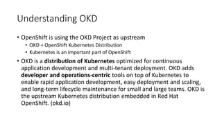 Understanding OKD
• OpenShift is using the OKD Project as upstream
• OKD = OpenShift Kubernetes Distribution
• Kubernetes is an important part of OpenShift
• OKD is a distribution of Kubernetes optimized for continuous
application development and multi-tenant deployment. OKD adds
developer and operations-centric tools on top of Kubernetes to
enable rapid application development, easy deployment and scaling,
and long-term lifecycle maintenance for small and large teams. OKD is
the upstream Kubernetes distribution embedded in Red Hat
OpenShift. (okd.io)
 