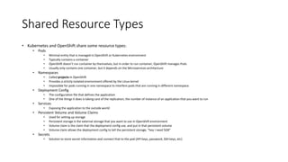 Shared Resource Types
• Kubernetes and OpenShift share some resource types:
• Pods
• Minimal entity that is managed in OpenShift or Kubernetes environment
• Typically contains a container
• OpenShift doesn’t run container by themselves, but in order to run container, OpenShift manages Pods
• Usually only contains one container, but it depends on the Microservices architecture
• Namespaces
• Called projects in OpenShift
• Provides a strictly isolated environment offered by the Linux kernel
• Impossible for pods running in one namespace to interfere pods that are running in different namespace
• Deployment Config
• The configuration file that defines the application
• One of the things it does is taking care of the replication, the number of instance of an application that you want to run
• Services
• Exposing the application to the outside world
• Persistent Volume and Volume Claims
• Used for setting up storage
• Persistent storage is the external storage that you want to use in OpenShift environment
• Volume claim is the claim that the deployment config use, and put in that persistent volume
• Volume claim allows the deployment config to tell the persistent storage, “hey I need 5GB”
• Secrets
• Solution to store secret information and connect that to the pod (API keys, password, SSH keys, etc)
 