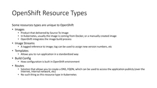 OpenShift Resource Types
Some resources types are unique to OpenShift
• Images
• Product that delivered by Source To Image
• In Kubernetes, usually the image is coming from Docker, or a manually created image
• OpenShift integrates the image build process
• Image Streams
• A tagged reference to image; tag can be used to assign new version numbers, etc
• Templates
• Allows you to run application in a standardized way
• Build Config
• How configuration is built in OpenShift environment
• Routes
• Solution that allows you to create a DNS, FQDN, which can be used to access the application publicly (over the
Internet, internal network, etc)
• No such thing as this resource type in Kubernetes
 
