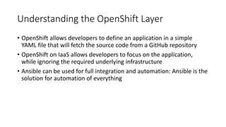 Understanding the OpenShift Layer
• OpenShift allows developers to define an application in a simple
YAML file that will fetch the source code from a GitHub repository
• OpenShift on IaaS allows developers to focus on the application,
while ignoring the required underlying infrastructure
• Ansible can be used for full integration and automation: Ansible is the
solution for automation of everything
 