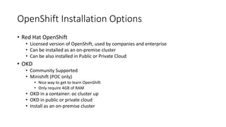 OpenShift Installation Options
• Red Hat OpenShift
• Licensed version of OpenShift, used by companies and enterprise
• Can be installed as an on-premise cluster
• Can be also installed in Public or Private Cloud
• OKD
• Community Supported
• Minishift (POC only)
• Nice way to get to learn OpenShift
• Only require 4GB of RAM
• OKD in a container: oc cluster up
• OKD in public or private cloud
• Install as an on-premise cluster
 