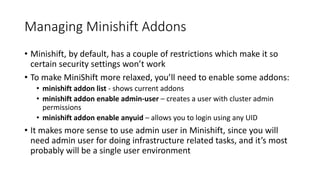 Managing Minishift Addons
• Minishift, by default, has a couple of restrictions which make it so
certain security settings won’t work
• To make MiniShift more relaxed, you’ll need to enable some addons:
• minishift addon list - shows current addons
• minishift addon enable admin-user – creates a user with cluster admin
permissions
• minishift addon enable anyuid – allows you to login using any UID
• It makes more sense to use admin user in Minishift, since you will
need admin user for doing infrastructure related tasks, and it’s most
probably will be a single user environment
 