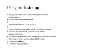 Using oc cluster up
• Always check the current version of the documentation
• Install docker-ce
• Edit file: /etc/docker/daemon.json
{
“insecure-registries”: [“172.30.0.0/16”]
}
• This is to allow running Docker registry in a private network
• systemctl daemon-reload; systemctl restart docker
• Disable the firewall
• Docker run nginx to create local config to start a random container
• Type sudo oc cluster up, takes about 10-15 minutes
• Check using docker ps
• Shutdown: oc cluster down
 