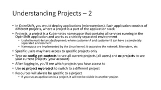 Understanding Projects – 2
• In OpenShift, you would deploy applications (microservices). Each application consists of
different projects, where a project is a part of the application stack
• Projects: a project is a Kubernetes namespace that contains all services running in the
OpenShift application and works as a strictly separated environment
• Useful in multi-tenant deployment; where customer A and customer B can have a completely
separated environment
• Namespace are implemented by the Linux kernel; it separates the network, filesystem, etc
• Specific users may have access to specific projects only
• Type oc config get-contexts to see all current projects (all users) and oc projects to see
your current projects (your account)
• After logging in, you’ll see which projects you have access to
• Use oc project myproject to switch to a different project
• Resources will always be specific to a project
• If you run an application in a project, it will not be visible in another project
 