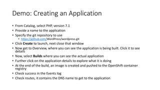Demo: Creating an Application
• From Catalog, select PHP, version 7.1
• Provide a name to the application
• Specify the git repository to use
• https://github.com/WordPress/wordpress.git
• Click Create to launch, next close that window
• Now get to Overview, where you can see the application is being built. Click it to see
details
• Now, select Builds where you can see the actual application
• Further click on the application details to explore what it is doing
• At the end of the build, an image is created and pushed to the OpenShift container
registry
• Check success in the Events log
• Check routes, it contains the DNS name to get to the application
 