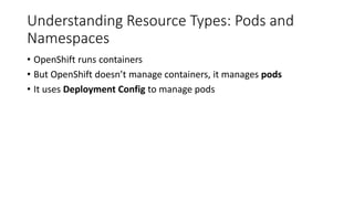 Understanding Resource Types: Pods and
Namespaces
• OpenShift runs containers
• But OpenShift doesn’t manage containers, it manages pods
• It uses Deployment Config to manage pods
 