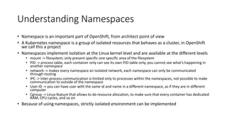 Understanding Namespaces
• Namespace is an important part of OpenShift, from architect point of view
• A Kubernetes namespace is a group of isolated resources that behaves as a cluster, in OpenShift
we call this a project
• Namespaces implement isolation at the Linux kernel level and are available at the different levels
• mount -> filesystem; only present specific one specific area of the filesystem
• PID -> process table, each container only can see its own PID table only, you cannot see what’s happening in
another namespace
• network -> makes every namespace an isolated network, each namespace can only be communicated
through routing
• IPC -> inter-process communication is limited only to processes within the namespaces, not possible to make
communication to outside of the namespace
• User ID -> you can have user with the same id and name in a different namespace, as if they are in different
computer
• Cgroup -> Linux feature that allows to do resource allocation, to make sure that every container has dedicated
RAM, CPU cycles, and so on
• Because of using namespaces, strictly isolated environment can be implemented
 