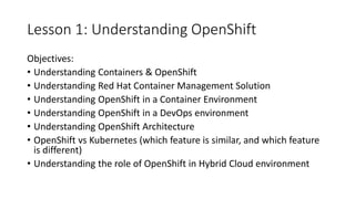 Lesson 1: Understanding OpenShift
Objectives:
• Understanding Containers & OpenShift
• Understanding Red Hat Container Management Solution
• Understanding OpenShift in a Container Environment
• Understanding OpenShift in a DevOps environment
• Understanding OpenShift Architecture
• OpenShift vs Kubernetes (which feature is similar, and which feature
is different)
• Understanding the role of OpenShift in Hybrid Cloud environment
 