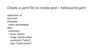 Create a yaml file to create pod – helloworld.yaml
apiVersion: v1
kind: Pod
metadata:
name: examplepod
spec:
containers:
- name: ubuntu
image: ubuntu:latest
command: [“echo”]
args: [“hello world”]
 