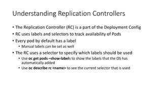 Understanding Replication Controllers
• The Replication Controller (RC) is a part of the Deployment Config
• RC uses labels and selectors to track availability of Pods
• Every pod by default has a label
• Manual labels can be set as well
• The RC uses a selector to specify which labels should be used
• Use oc get pods –show-labels to show the labels that the OS has
automatically added
• Use oc describe rc <name> to see the current selector that is used
 
