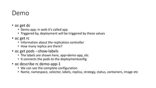 Demo
• oc get dc
• Demo app; in web it’s called app
• Triggered by, deployment will be triggered by these values
• oc get rc
• Information about the replication controller
• How many replica are there?
• oc get pods --show-labels
• The labels are shown here, app=demo-app, etc
• It connects the pods to the deploymentconfig
• oc describe rc demo-app-1
• We can see the complete configuration
• Name, namespace, selector, labels, replica, strategy, status, containers, image etc
 