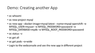 Demo: Creating another App
• oc whoami
• oc new-project mysql
• oc new-app --docker-image=mysql:latest --name=mysql-openshift –e
MYSQL_USER=myuser –e MYSQL_PASSWORD=password –e
MYSQL_DATABASE=mydb –e MYSQL_ROOT_PASSWORD=password
• oc status –v
• oc get all
• oc get pods –o=wide
• Login to the webconsole and see the new app in different project
 