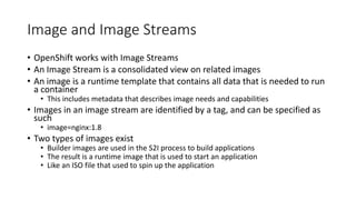 Image and Image Streams
• OpenShift works with Image Streams
• An Image Stream is a consolidated view on related images
• An image is a runtime template that contains all data that is needed to run
a container
• This includes metadata that describes image needs and capabilities
• Images in an image stream are identified by a tag, and can be specified as
such
• image=nginx:1.8
• Two types of images exist
• Builder images are used in the S2I process to build applications
• The result is a runtime image that is used to start an application
• Like an ISO file that used to spin up the application
 