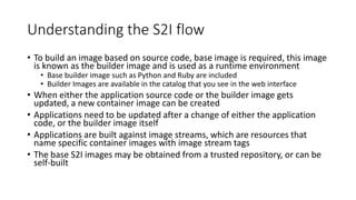 Understanding the S2I flow
• To build an image based on source code, base image is required, this image
is known as the builder image and is used as a runtime environment
• Base builder image such as Python and Ruby are included
• Builder Images are available in the catalog that you see in the web interface
• When either the application source code or the builder image gets
updated, a new container image can be created
• Applications need to be updated after a change of either the application
code, or the builder image itself
• Applications are built against image streams, which are resources that
name specific container images with image stream tags
• The base S2I images may be obtained from a trusted repository, or can be
self-built
 