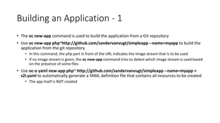 Building an Application - 1
• The oc new-app command is used to build the application from a Git repository
• Use oc new-app php~http://github.com/sandervanvugt/simpleapp --name=myapp to build the
application from the git repository
• In this command, the php part in front of the URL indicates the image stream that is to be used
• If no image stream is given, the oc new-app command tries to detect which image stream is used based
on the presence of some files
• Use oc-o yaml new-app php~ http://github.com/sandervanvugt/simpleapp --name=myapp >
s2i.yaml to automatically generate a YAML definition file that contains all resources to be created
• The app itself is NOT created
 