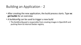 Building an Application - 2
• After creating the new application, the build process starts. Type oc
get builds for an overview
• A buildconfig can be used to trigger a new build
• The BuildConfig pod is responsible from creating images in OpenShift and
pushing them to internal Docker registry
 