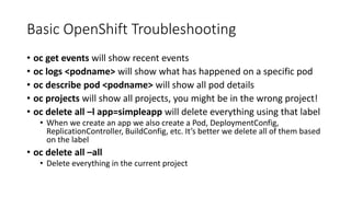 Basic OpenShift Troubleshooting
• oc get events will show recent events
• oc logs <podname> will show what has happened on a specific pod
• oc describe pod <podname> will show all pod details
• oc projects will show all projects, you might be in the wrong project!
• oc delete all –l app=simpleapp will delete everything using that label
• When we create an app we also create a Pod, DeploymentConfig,
ReplicationController, BuildConfig, etc. It’s better we delete all of them based
on the label
• oc delete all –all
• Delete everything in the current project
 