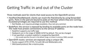 Getting Traffic in and out of the Cluster
Three methods exist for clients that need access to the OpenShift service
• HostPort/HostNetwork: clients can reach the Pod directly by using forwarded
ports. Ports in the pod are bound to pods on the host where they are running.
Escalated privileges are required to use this method
• Not flexible, as it requires privilege escalation, thus not very common
• NodePort: the service is exposed by binding to available ports on the node host.
The node host proxies connections to the service IP address
• NodePort supports any traffic type
• Nodeports are in the range of 30000-32767 by default. This can be changed
• If not specified, a random nodePort is assigned by OpenShift.
• One usually specifies the port in the default range, as shown in previous YAML example
• OpenShift routes: services are exposed using a unique URL
• Routes support HTTP, HTTPS, TLS with SNI and WebSockets only
• Web based protocol, like a reverse proxy
 