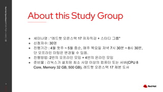 About this Study Group
Red
Hat
OpenStack
17
저자
직강
+
스터디
그룹
2
● 세미나명 : “레드햇 오픈스택 17 저자직강 + 스터디 그룹"
● 신청자수: 30명
● 진행기간 : 4월 첫주 ~ 5월 중순, 매주 목요일 저녁 7시 30분 ~ 8시 30분,
단 오프라인 미팅은 변경될 수 있음.
● 진행방법: 2번의 오프라인 모임 + 4번의 온라인 모임
● 준비물 : 리눅스가 설치된 최소 사양 이상의 컴퓨터 또는 서버(CPU 8
Core, Memory 32 GB, 500 GB), 레드햇 오픈스택 17 제본 도서
 