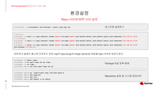 환경설정
29
Red Hat OpenStack 17 저자 직강 + 스터디그룹
OpenStack Korea Community
Repo 서버에 NTP 서버 설정
[root@redhat ~]# hostnamectl set-hostname --static repo.exp.com
# Provision
[root@repo ~]# nmcli c a type ethernet ifname enp1s0 con-name enp1s0 ipv4.method manual ipv6.method ignore ipv4.addresses 192.168.10.11/24
# InternalAPI
[root@repo ~]# nmcli c a type ethernet ifname enp2s0 con-name enp2s0 ipv4.method manual ipv6.method ignore ipv4.addresses 192.168.20.11/24
# External
[root@repo ~]# nmcli c a type ethernet ifname enp3s0 con-name enp3s0 ipv4.method manual ipv6.method ignore ipv4.addresses 172.168.16.11/24
ipv4.gateway 172.168.16.1
[root@repo ~]# mkdir /repo
[root@repo ~]# mv osp17-repo.tar.gz /repo
[root@repo ~]# cd /repo
[root@repo repo]# tar xvfz osp17-repo.tar.gz
호스트명 설정하기
네트워크 설정이 끝나면 다운로드 받은 osp17-repo.tar.gz와 image-serve.tar 파일을 repo 서버로 업로드한다.
[root@repo repo]# cp ./osp17/osp17.repo /etc/yum.repos.d
[root@repo repo]# dnf repolist
[root@repo repo]# dnf list
[root@repo repo]# dnf update -y && reboot
Package 파일 압축 해제
Repository 설정 및 시스템 업데이트
 