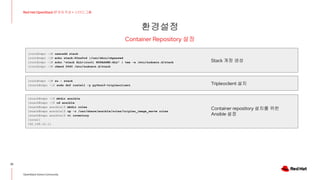 환경설정
32
Red Hat OpenStack 17 저자 직강 + 스터디그룹
OpenStack Korea Community
Container Repository 설정
[root@repo ~]# useradd stack
[root@repo ~]# echo stack:P@ss0rd |/usr/sbin/chpasswd
[root@repo ~]# echo "stack ALL=(root) NOPASSWD:ALL" | tee -a /etc/sudoers.d/stack
[root@repo ~]# chmod 0440 /etc/sudoers.d/stack
[stack@repo ~]$ mkdir ansible
[stack@repo ~]$ cd ansible
[stack@repo ansible]$ mkdir roles
[stack@repo ansible]$ cp -r /usr/share/ansible/roles/tripleo_image_serve roles
[stack@repo ansible]$ vi inventory
[local]
192.168.10.11
Stack 계정 생성
[root@repo ~]# su - stack
[stack@repo ~]$ sudo dnf install -y python3-tripleoclient Tripleoclient 설치
Container repository 설치를 위한
Ansible 설정
 
