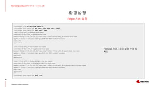 환경설정
36
Red Hat OpenStack 17 저자 직강 + 스터디그룹
OpenStack Korea Community
Repo 서버 설정
[root@repo ~]# cd /etc/yum.repos.d
[root@repo yum.repos.d]# mv osp17.repo.bak osp17.repo
[root@repo yum.repos.d]# cat osp17.repo
[rhel-9-for-x86_64-baseos-eus-rpms]
name=rhel-9-for-x86_64-baseos-eus-rpms
baseurl=http://192.168.10.11/repo/osp17/rhel-9-for-x86_64-baseos-eus-rpms
gpgkey = file:///etc/pki/rpm-gpg/RPM-GPG-KEY-redhat-release
enabled=1
gpgcheck=1
[rhel-9-for-x86_64-appstream-eus-rpms]
name=rhel-9-for-x86_64-appstream-eus-rpms
baseurl=http://192.168.10.11/repo/osp17/rhel-9-for-x86_64-appstream-eus-rpms
gpgkey = file:///etc/pki/rpm-gpg/RPM-GPG-KEY-redhat-release
enabled=1
gpgcheck=1
[rhel-9-for-x86_64-highavailability-eus-rpms]
name=rhel-9-for-x86_64-highavailability-eus-rpms
baseurl=http://192.168.10.11/repo/osp17/rhel-9-for-x86_64-highavailability-eus-rpms
gpgkey = file:///etc/pki/rpm-gpg/RPM-GPG-KEY-redhat-release
enabled=1
gpgcheck=1
…
[root@repo yum.repos.d]# dnf list
Package 레파지토리 설정 수정 및
확인
 