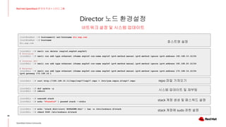 Director 노드 환경설정
38
Red Hat OpenStack 17 저자 직강 + 스터디그룹
OpenStack Korea Community
네트워크 설정 및 시스템 업데이트
[root@redhat ~]# hostnamectl set-hostname dir.exp.com
[root@redhat ~]# hostname
dir.exp.com
[root@dir ~]# nmcli con delete {enp1s0,enp2s0,enp3s0}
# Provision
[root@dir ~]# nmcli con add type ethernet ifname enp1s0 con-name enp1s0 ipv4.method manual ipv6.method ignore ipv4.address 192.168.10.12/24
# Internal API
[root@dir ~]# nmcli con add type ethernet ifname enp2s0 con-name enp2s0 ipv4.method manual ipv6.method ignore ipv4.address 192.168.20.12/24
# External
[root@dir ~]# nmcli con add type ethernet ifname enp3s0 con-name enp3s0 ipv4.method manual ipv6.method ignore ipv4.address 172.168.16.12/24
ipv4.gateway 172.168.16.1
[root@dir ~]# curl http://192.168.10.11/repo/osp17/osp17.repo > /etc/yum.repos.d/osp17.repo
[root@dir ~]# dnf update -y
[root@dir ~]# reboot
[root@dir ~]# useradd stack
[root@dir ~]# echo "P@ssw0rd" | passwd stack --stdin
[root@dir ~]# echo "stack ALL=(root) NOPASSWD:ALL" | tee -a /etc/sudoers.d/stack
[root@dir ~]# chmod 0440 /etc/sudoers.d/stack
호스트명 설정
repo 파일 가져오기
시스템 업데이트 및 재부팅
stack 계정 생성 및 패스워드 설정
stack 계정에 sudo 권한 설정
 