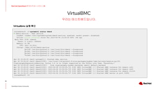 VirtualBMC
22
Red Hat OpenStack 17 저자 직강 + 스터디그룹
OpenStack Korea Community
우리는 테스트베드입니다.
[nalee@rhel8 ~]$ systemctl status vbmcd
● vbmcd.service - vbmc service
Loaded: loaded (/etc/systemd/system/vbmcd.service; enabled; vendor preset: disabled)
Active: active (running) since Thu 2023-04-06 23:50:05 KST; 16h ago
Main PID: 2190 (vbmcd)
Tasks: 9 (limit: 408644)
Memory: 61.0M
CPU: 1min 16.261s
CGroup: /vbmc.slice/vbmcd.service
├─2190 /usr/bin/python3.6 /usr/local/bin/vbmcd --foreground
├─2461 /usr/bin/python3.6 /usr/local/bin/vbmcd --foreground
├─2463 /usr/bin/python3.6 /usr/local/bin/vbmcd --foreground
└─2464 /usr/bin/python3.6 /usr/local/bin/vbmcd --foreground
Apr 06 23:50:05 rhel8 systemd[1]: Started vbmc service.
Apr 06 23:50:05 rhel8 vbmcd[2190]: /usr/local/lib/python3.6/site-packages/pyghmi/ipmi/private/session.py:29:
CryptographyDeprecationWarning: Python 3.6 is no longer supported by the Python core team. Therefore,>
Apr 06 23:50:05 rhel8 vbmcd[2190]: from cryptography.hazmat.backends import default_backend
Apr 06 23:50:05 rhel8 vbmcd[2190]: 2023-04-06 23:50:05,731 2190 INFO VirtualBMC [-] Started vBMC instance for domain cn01
Apr 06 23:50:05 rhel8 vbmcd[2190]: 2023-04-06 23:50:05,733 2190 INFO VirtualBMC [-] Started vBMC instance for domain cn02
Apr 06 23:50:05 rhel8 vbmcd[2190]: 2023-04-06 23:50:05,735 2190 INFO VirtualBMC [-] Started vBMC instance for domain ctrl01
Apr 06 23:50:05 rhel8 vbmcd[2190]: 2023-04-06 23:50:05,737 2190 INFO VirtualBMC [-] Started vBMC server on port 50891
[nalee@rhel8 ~]$
Virtualbmc 실행 확인
 