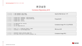 환경설정
35
Red Hat OpenStack 17 저자 직강 + 스터디그룹
OpenStack Korea Community
Container Repository 설정
[stack@repo ~]$ sudo systemctl start httpd
[stack@repo ~]$ sudo systemctl enable httpd
[root@repo ~]# firewall-cmd --permanent --add-service=http
[root@repo ~]# firewall-cmd --permanent --add-port=8787/tcp
[root@repo ~]# firewall-cmd --reload
[root@repo ~]# firewall-cmd --list-all
Apache Web Server 시작
Firewall 설정
[root@repo ~]# chcon -R -h -t httpd_sys_content_t /repo/
[root@repo ~]# restorecon -R /var/lib/image-serve/ SELinux 설정
[root@repo ~]# cp image-serve.tar /var/lib
[root@repo ~]# cd /var/lib
[root@repo ~]# tar xvf image-serve.tar
Container image 복사 및 압축해제
[root@repo ~]# openstack tripleo container image list
[root@repo ~]# curl http://192.168.10.11:8787/v2/_catalog | jq . Container image 확인
 