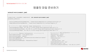 템플릿 파일 준비하기
24
Red Hat OpenStack 17 저자 직강 + 스터디그룹
OpenStack Korea Community
(undercloud) [stack@dir templates]$ cat network-environment.yaml
parameter_defaults:
ControllerNetworkConfigTemplate: '/home/stack/templates/nic-configs/controller.j2'
ComputeNetworkConfigTemplate: '/home/stack/templates/nic-configs/compute.j2'
# ------------- Heat container image Configuration ------------- #
ContainerHeatAllImage: 192.168.10.11:8787/rhosp-rhel9/openstack-heat-all:17.0
ContainerHeatEngineImage: 192.168.10.11:8787/rhosp-rhel9/openstack-heat-engine:17.0
ContainerHeatApiImage: 192.168.10.11:8787/rhosp-rhel9/openstack-heat-api:17.0
# ------------- Neutron Configuration ------------- #
NeutronNetworkType: 'vlan,geneve,flat'
NeutronTunnelTypes: 'geneve'
NeutronBridgeMappings: 'datacentre:br-ex,tenant:br-tenant'
NeutronFlatNetworks: '*'
NeutronNetworkVLANRanges: 'datacentre,tenant'
network-environment.yaml
# ------------- SSH Configuration ------------- #
AdminPassword: 'redhat'
TimeZone: 'Asia/Seoul'
NtpServer: '192.168.10.1'
SshServerOptions:
UseDns: 'no'
PermitRootLogin: 'yes'
PasswordAuthentication: 'yes'
SshFirewallAllowAll: true
DockerInsecureRegistryAddress: '192.168.10.11:8787'
 