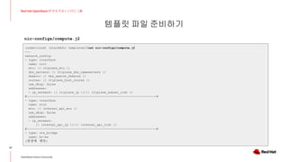 템플릿 파일 준비하기
27
Red Hat OpenStack 17 저자 직강 + 스터디그룹
OpenStack Korea Community
(undercloud) [stack@dir templates]$cat nic-configs/compute.j2
---
network_config:
- type: interface
name: nic1
mtu: {{ ctlplane_mtu }}
dns_servers: {{ ctlplane_dns_nameservers }}
domain: {{ dns_search_domains }}
routes: {{ ctlplane_host_routes }}
use_dhcp: false
addresses:
- ip_netmask: {{ ctlplane_ip }}/{{ ctlplane_subnet_cidr }}
#------------------------------------------------------------------------#
- type: interface
name: nic2
mtu: {{ internal_api_mtu }}
use_dhcp: false
addresses:
- ip_netmask:
{{ internal_api_ip }}/{{ internal_api_cidr }}
#------------------------------------------------------------------------#
- type: ovs_bridge
name: br-ex
(뒷장에 계속)
nic-configs/compute.j2
 