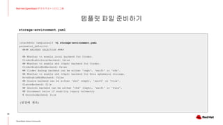 템플릿 파일 준비하기
32
Red Hat OpenStack 17 저자 직강 + 스터디그룹
OpenStack Korea Community
[stack@dir templates]$ vi storage-environment.yaml
parameter_defaults:
#### BACKEND SELECTION ####
## Whether to enable iscsi backend for Cinder.
CinderEnableIscsiBackend: false
## Whether to enable rbd (Ceph) backend for Cinder.
CinderEnableRbdBackend: false
## Cinder Backup backend can be either 'ceph', 'swift' or 'nfs'.
## Whether to enable rbd (Ceph) backend for Nova ephemeral storage.
NovaEnableRbdBackend: false
## Glance backend can be either 'rbd' (Ceph), 'swift' or 'file'.
GlanceBackend: file
## Gnocchi backend can be either 'rbd' (Ceph), 'swift' or 'file'.
## Uncomment below if enabling legacy telemetry
# GnocchiBackend: file
(뒷장에 계속)
storage-environment.yaml
 