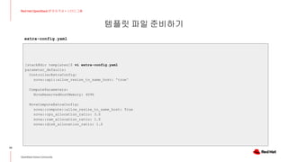 템플릿 파일 준비하기
34
Red Hat OpenStack 17 저자 직강 + 스터디그룹
OpenStack Korea Community
[stack@dir templates]$ vi extra-config.yaml
parameter_defaults:
ControllerExtraConfig:
nova::api::allow_resize_to_same_host: 'true'
ComputeParameters:
NovaReservedHostMemory: 4096
NovaComputeExtraConfig:
nova::compute::allow_resize_to_same_host: True
nova::cpu_allocation_ratio: 3.0
nova::ram_allocation_ratio: 1.0
nova::disk_allocation_ratio: 1.0
extra-config.yaml
 