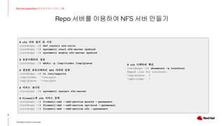 Repo 서버를 이용하여 NFS 서버 만들기
9
Red Hat OpenStack 17 저자 직강 + 스터디그룹
OpenStack Korea Community
# nfs 서버 설치 및 시작
[root@repo ~]# dnf install nfs-utils
[root@repo ~]# systemctl start nfs-server rpcbind
[root@repo ~]# systemctl enable nfs-server rpcbind
# 공유디렉터리 생성
[root@repo ~]# mkdir -p /osp/cinder /osp/glance
# 생성한 공유디렉터리 NFS 서버에 등록
[root@repo ~]# vi /etc/exports
/osp/cinder *(rw,sync)
/osp/glance *(rw,sync)
# 서비스 재시작
[root@repo ~]# systemctl restart nfs-server
# Firewall에 nfs 서비스 등록
[root@repo ~]# firewall-cmd --add-service mountd --permanent
[root@repo ~]# firewall-cmd --add-service rpc-bind --permanent
[root@repo ~]# firewall-cmd --add-service nfs --permanent
# nfs 디렉터리 확인
[root@repo ~]# showmount -e localhost
Export list for localhost:
/osp/glance *
/osp/cinder *
 