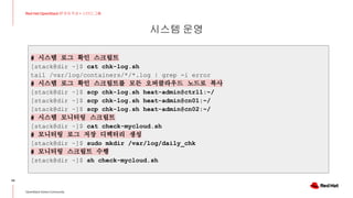 시스템 운영
34
Red Hat OpenStack 17 저자 직강 + 스터디그룹
OpenStack Korea Community
# 시스템 로그 확인 스크립트
[stack@dir ~]$ cat chk-log.sh
tail /var/log/containers/*/*.log | grep -i error
# 시스템 로그 확인 스크립트를 모든 오버클라우드 노드로 복사
[stack@dir ~]$ scp chk-log.sh heat-admin@ctrl1:~/
[stack@dir ~]$ scp chk-log.sh heat-admin@cn01:~/
[stack@dir ~]$ scp chk-log.sh heat-admin@cn02:~/
# 시스템 모니터링 스크립트
[stack@dir ~]$ cat check-mycloud.sh
# 모니터링 로그 저장 디렉터리 생성
[stack@dir ~]$ sudo mkdir /var/log/daily_chk
# 모니터링 스크립트 수행
[stack@dir ~]$ sh check-mycloud.sh
 