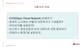 그룹 미션 과제
36
Red Hat OpenStack 17 저자 직강 + 스터디그룹
OpenStack Korea Community
- OVN(Open Virtual Network) 파헤치기
- 컴퓨트 노드에는 어떻게 네트워크가 구성될까?
- 옥타비아를 살펴보자!
- 인스턴스 생성과정과 마이그레이션 과정 알아보기
- 컨테이너 환경! 을 살펴보자.
 