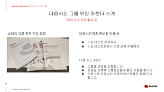 다음시간 그룹 모임 아젠다 소개
39
Red Hat OpenStack 17 저자 직강 + 스터디그룹
OpenStack Korea Community
미리 보고 오면 좋은 것
스터디 그룹 저자 직강 교재 다음시간까지준비할 것들~!!
★ 기능 테스트 완료하기
★ 기능 테스트하면서 미션 과제 수행하기
다음 시간에는?
★ 그룹별 모임을 진행합니다.
★ 금요일 오후에 그룹장님들과 별도 모임을 합니다.
★ 오픈스택 커뮤니티 운영진이신 분들도 함께 모임
합니다.
 