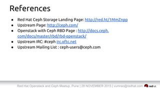 Red Hat Openstack and Ceph Meetup, Pune | 28 NOVEMBER 2015 | vumrao@redhat.com
References
● Red Hat Ceph Storage Landing Page: http://red.ht/1MmZnpp
● Upstream Page: http://ceph.com/
● Openstack with Ceph RBD Page : http://docs.ceph.
com/docs/master/rbd/rbd-openstack/
● Upstream IRC: #ceph irc.oftc.net
● Upstream Mailing List : ceph-users@ceph.com
 