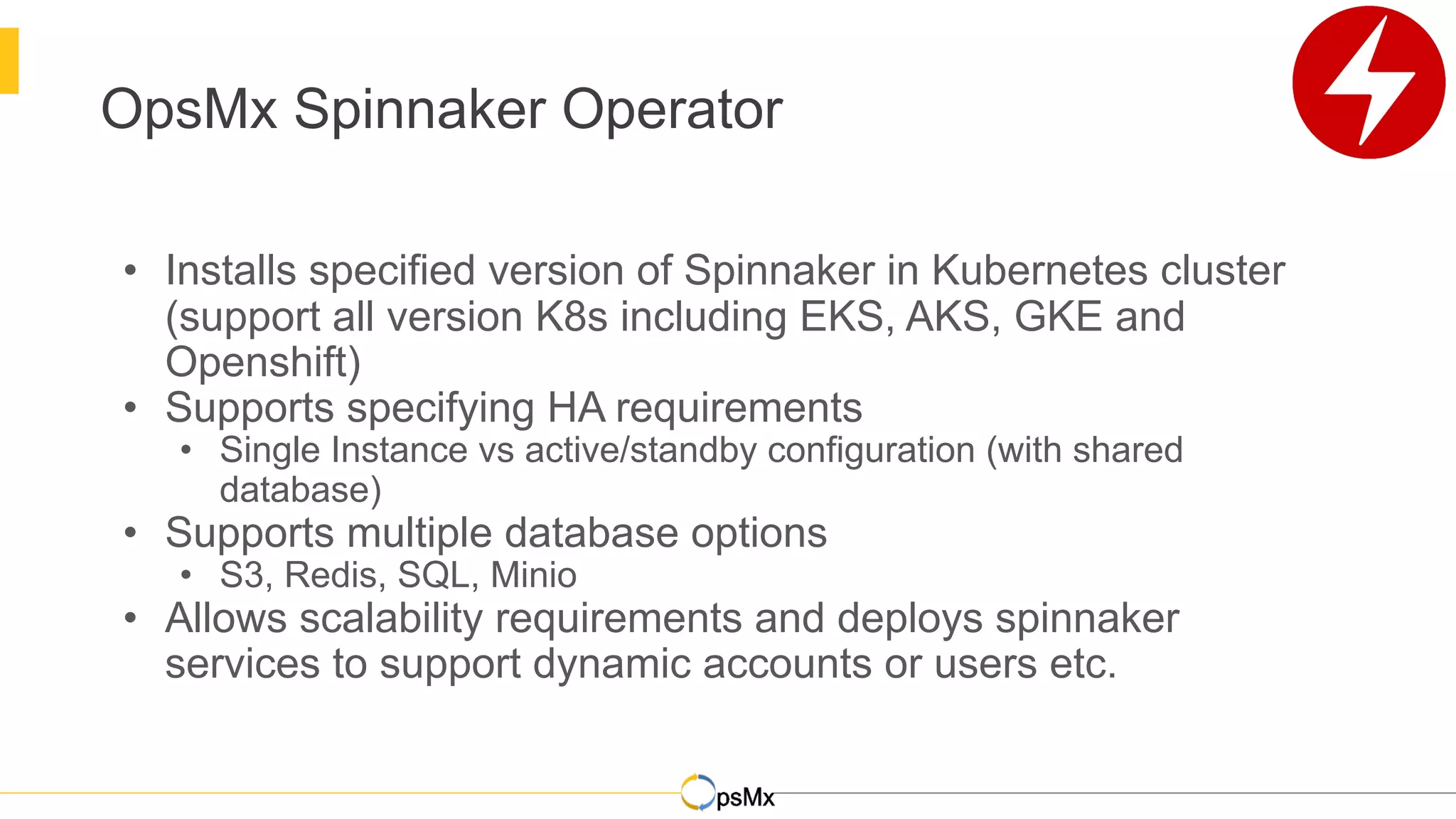 OpsMx Spinnaker Operator
• Installs specified version of Spinnaker in Kubernetes cluster
(support all version K8s including EKS, AKS, GKE and
Openshift)
• Supports specifying HA requirements
• Single Instance vs active/standby configuration (with shared
database)
• Supports multiple database options
• S3, Redis, SQL, Minio
• Allows scalability requirements and deploys spinnaker
services to support dynamic accounts or users etc.
 