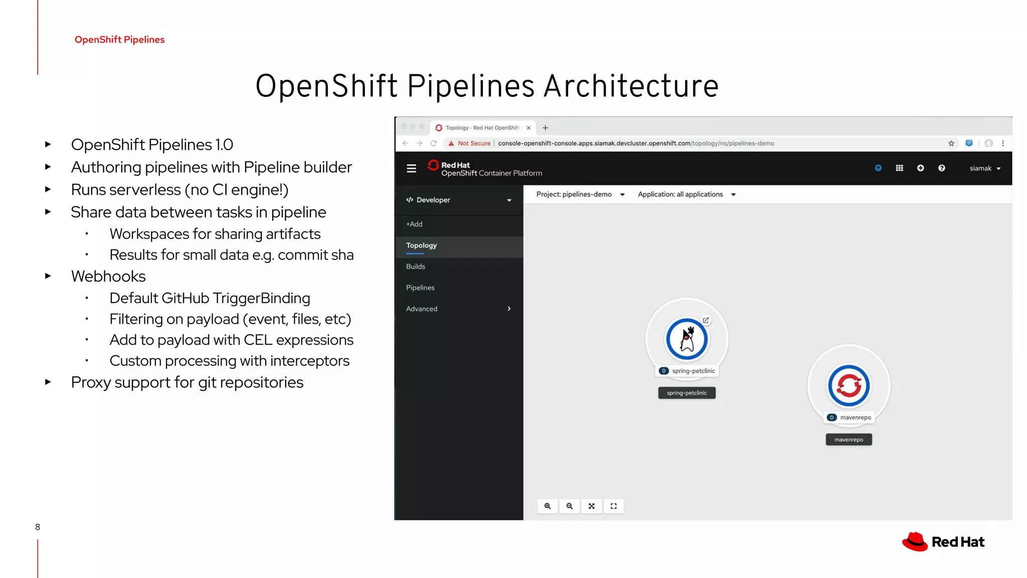 OpenShift Pipelines
8
OpenShift Pipelines Architecture
▸ OpenShift Pipelines 1.0
▸ Authoring pipelines with Pipeline builder
▸ Runs serverless (no CI engine!)
▸ Share data between tasks in pipeline
･ Workspaces for sharing artifacts
･ Results for small data e.g. commit sha
▸ Webhooks
･ Default GitHub TriggerBinding
･ Filtering on payload (event, files, etc)
･ Add to payload with CEL expressions
･ Custom processing with interceptors
▸ Proxy support for git repositories
 